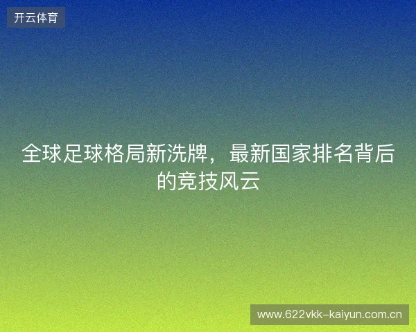 全球足球格局新洗牌，最新国家排名背后的竞技风云